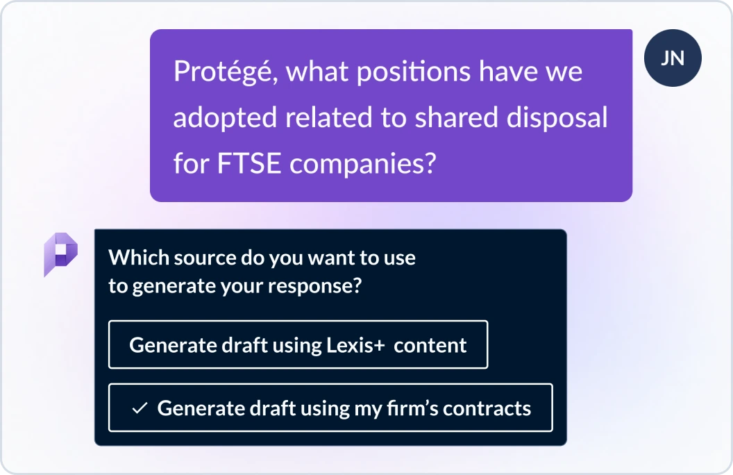 User asks Protege, what positions have we adopted related to shared disposal for FTSE companies? Protege responds which source do you want to use to generate your response? Generate draft using Lexis+ content or generate draft using my firm's contracts?