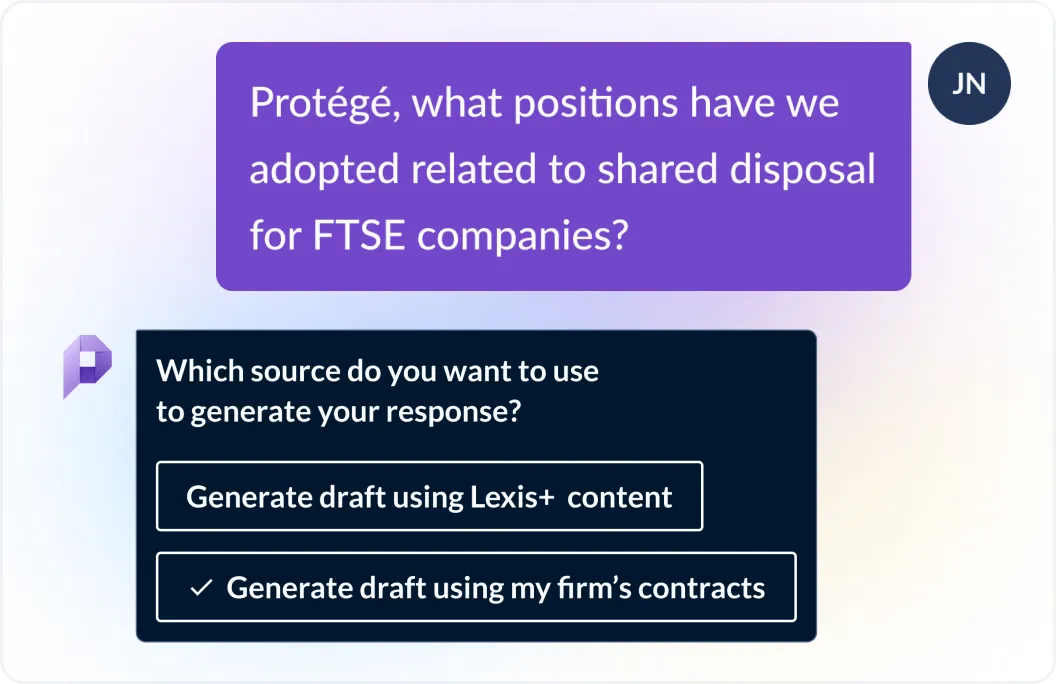 User asks Protégé, what positions have we adopted related to shared disposal for FTSE companies? Protégé responds which source do you want to use to generate your response? Generate draftusing Lexis+ content or generate draft using my firm's contracts?